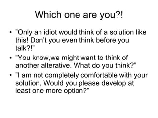 Which one are you?! ” Only an idiot would think of a solution like this! Don’t you even think before you talk?!” ” You know,we might want to think of another alterative. What do you think?” ” I am not completely comfortable with your solution. Would you please develop at least one more option?” 