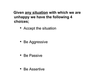Given  any situation  with which we are unhappy we have the following 4 choices; Accept the situation Be Aggressive Be Passive Be Assertive 