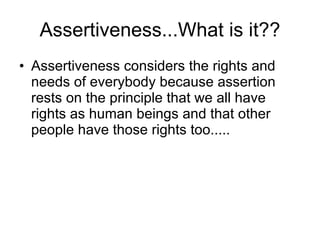 Assertiveness...What is it?? Assertiveness considers the rights and needs of everybody because assertion rests on the principle that we all have rights as human beings and that other people have those rights too..... 