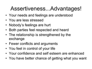 Assertiveness...Advantages! Your needs and feelings are understood You are less stressed Nobody’s feelings are hurt Both parties feel respected and heard The relationship is strengthened by the exchange Fewer conflicts and arguments You feel in control of your life Your confidence and self esteem are enhanced You have better chance of getting what you want 