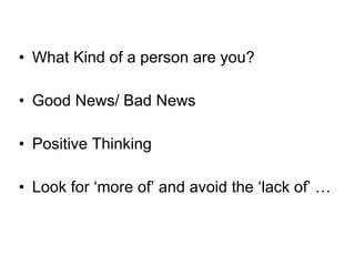 What Kind of a person are you? Good News/ Bad News Positive Thinking Look for ‘more of’ and avoid the ‘lack of’ … 