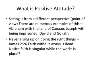 What is Positive Attitude?Seeing it from a different perspective (point of view) There are numerous examples of this – Abraham with the land of Canaan, Joseph with being imprisoned, David and GoliathNever giving up on doing the right things – James 2:26 Faith without works is dead! Notice faith is singular while the works is plural?