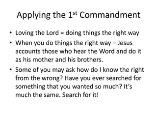 Applying the 1st CommandmentLoving the Lord = doing things the right way When you do things the right way – Jesus accounts those who hear the Word and do it as his mother and his brothers. Some of you may ask how do I know the right from the wrong? Have you ever searched for something that you wanted so much? It’s much the same. Search for it!