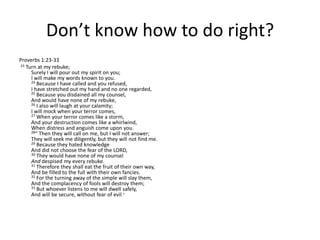 Don’t know how to do right?Proverbs 1:23-3323 Turn at my rebuke; Surely I will pour out my spirit on you; I will make my words known to you. 24 Because I have called and you refused, I have stretched out my hand and no one regarded, 25 Because you disdained all my counsel, And would have none of my rebuke, 26 I also will laugh at your calamity; I will mock when your terror comes, 27 When your terror comes like a storm, And your destruction comes like a whirlwind, When distress and anguish come upon you. 28“ Then they will call on me, but I will not answer; They will seek me diligently, but they will not find me. 29 Because they hated knowledge And did not choose the fear of the LORD, 30 They would have none of my counsel And despised my every rebuke. 31 Therefore they shall eat the fruit of their own way, And be filled to the full with their own fancies. 32 For the turning away of the simple will slay them, And the complacency of fools will destroy them; 33 But whoever listens to me will dwell safely, And will be secure, without fear of evil.”