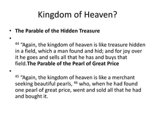 Kingdom of Heaven? The Parable of the Hidden Treasure44 “Again, the kingdom of heaven is like treasure hidden in a field, which a man found and hid; and for joy over it he goes and sells all that he has and buys that field.The Parable of the Pearl of Great Price45 “Again, the kingdom of heaven is like a merchant seeking beautiful pearls, 46 who, when he had found one pearl of great price, went and sold all that he had and bought it.