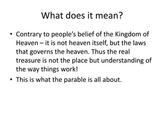 What does it mean?Contrary to people’s belief of the Kingdom of Heaven – it is not heaven itself, but the laws that governs the heaven. Thus the real treasure is not the place but understanding of the way things work! This is what the parable is all about. 