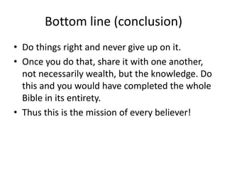 Bottom line (conclusion) Do things right and never give up on it. Once you do that, share it with one another, not necessarily wealth, but the knowledge. Do this and you would have completed the whole Bible in its entirety. Thus this is the mission of every believer! 