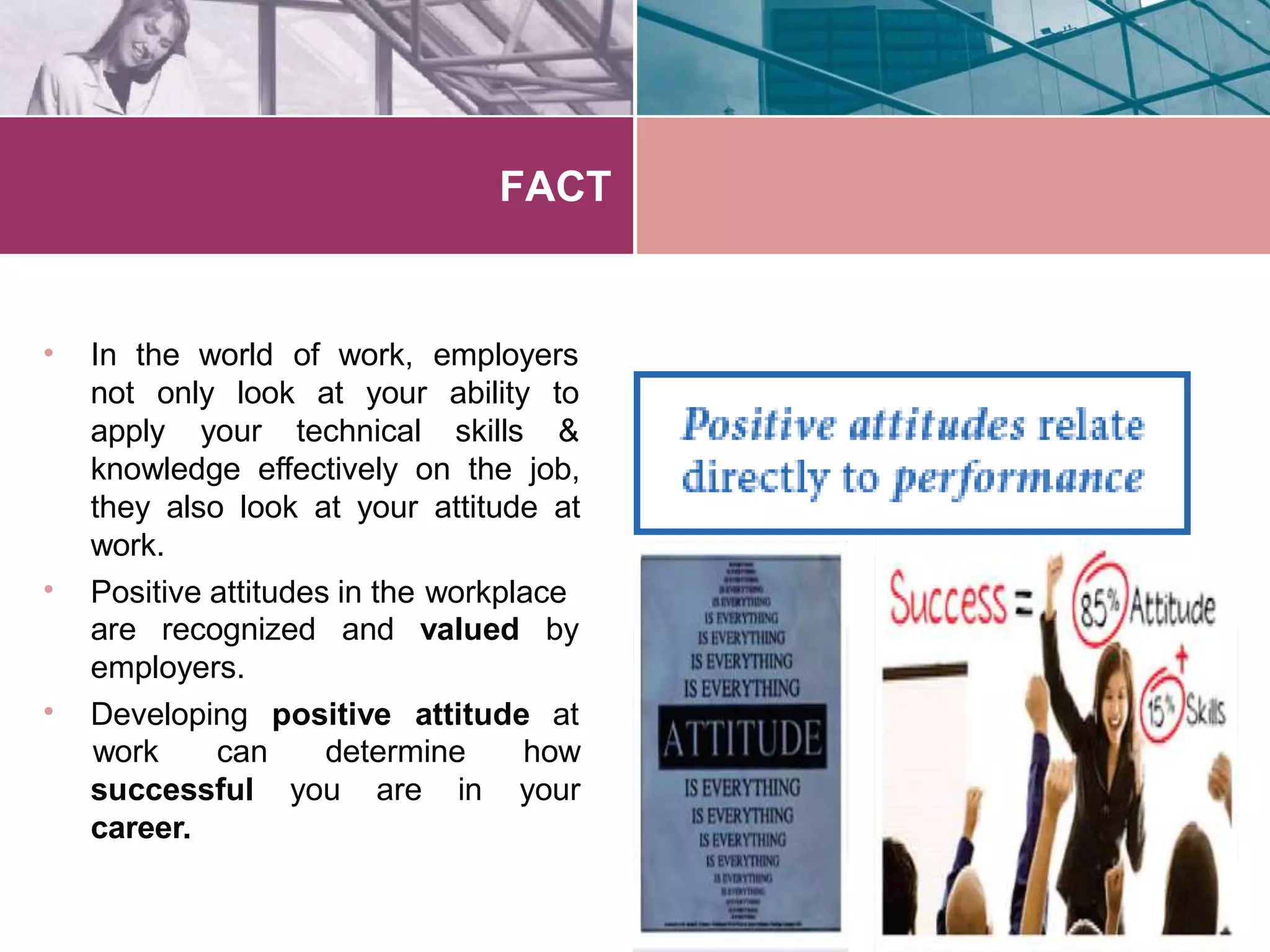 FACT
• In the world of work, employers
not only look at your
apply your technical
ability to
skills &
•
knowledge effectively on the job,
they also look at your attitude at
work.
Positive attitudes in the workplace
are recognized and valued by
•
employers.
Developing positive attitude at
work can determine how
yoursuccessful you are in
career.
 