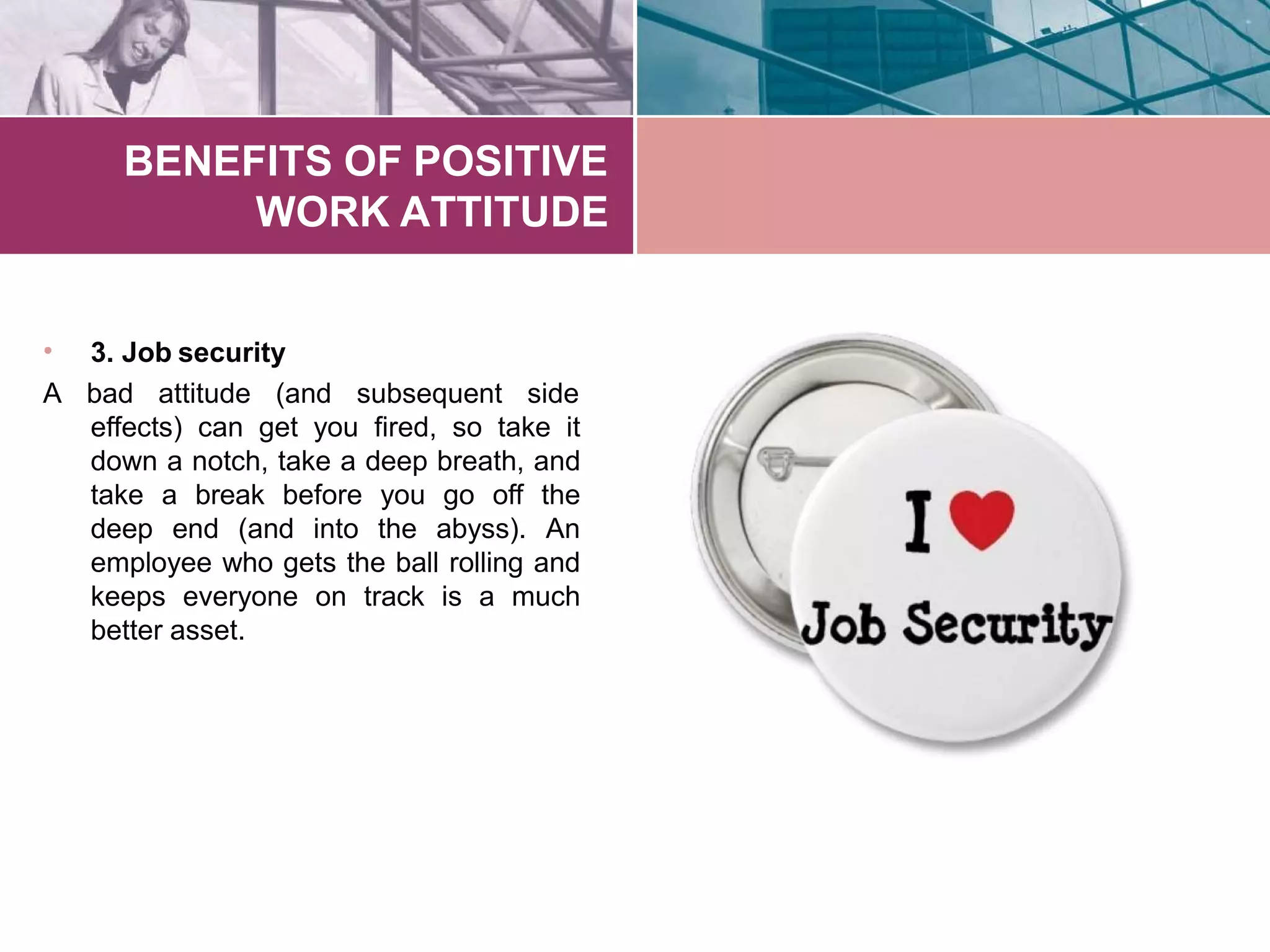 BENEFITS OF POSITIVE
WORK ATTITUDE
3. Job security•
A bad attitude (and subsequent side
effects) can get you fired, so take it
down a notch, take a deep breath, and
take a break before you go off the
deep end (and into the abyss). An
employee who gets the ball rolling and
keeps everyone on track is a much
better asset.
 