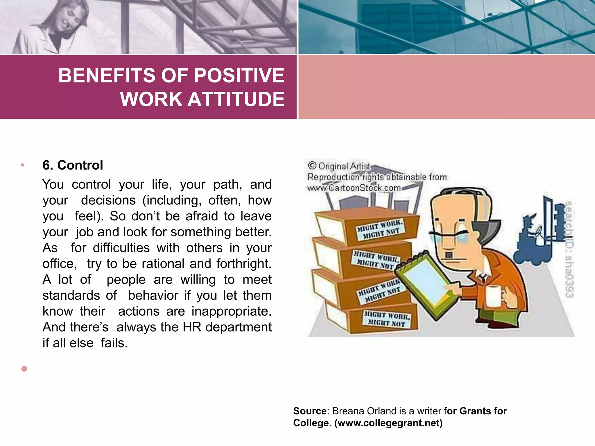 BENEFITS OF POSITIVE
WORK ATTITUDE
• 6. Control
You control your life, your path, and
your decisions (including, often, how
you feel). So don’t be afraid to leave
your job and look for something better.
As for difficulties with others in your
office, try to be rational and forthright.
A lot of people are willing to meet
standards of behavior if you let them
know their actions are inappropriate.
And there’s always the HR department
if all else fails.
•
Source: Breana Orland is a writer for Grants for
College. (www.collegegrant.net)
 