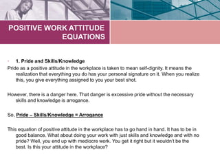 POSITIVE WORK ATTITUDE
EQUATIONS
• 1. Pride and Skills/Knowledge
Pride as a positive attitude in the workplace is taken to mean self-dignity. It means the
realization that everything you do has your personal signature on it. When you realize
this, you give everything assigned to you your best shot.
However, there is a danger here. That danger is excessive pride without the necessary
skills and knowledge is arrogance.
So, Pride – Skills/Knowledge = Arrogance
This equation of positive attitude in the workplace has to go hand in hand. It has to be in
good balance. What about doing your work with just skills and knowledge and with no
pride? Well, you end up with mediocre work. You get it right but it wouldn’t be the
best. Is this your attitude in the workplace?
 