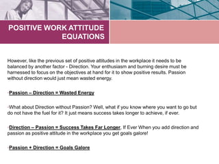 POSITIVE WORK ATTITUDE
EQUATIONS
However, like the previous set of positive attitudes in the workplace it needs to be
balanced by another factor - Direction. Your enthusiasm and burning desire must be
harnessed to focus on the objectives at hand for it to show positive results. Passion
without direction would just mean wasted energy.
•Passion – Direction = Wasted Energy
•What about Direction without Passion? Well, what if you know where you want to go but
do not have the fuel for it? It just means success takes longer to achieve, if ever.
•Direction – Passion = Success Takes Far Longer, If Ever When you add direction and
passion as positive attitude in the workplace you get goals galore!
•Passion + Direction = Goals Galore
 