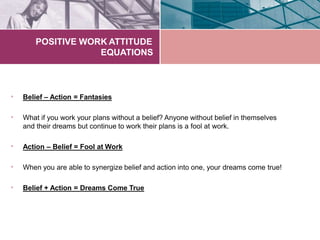 POSITIVE WORK ATTITUDE
EQUATIONS
• Belief – Action = Fantasies
• What if you work your plans without a belief? Anyone without belief in themselves
and their dreams but continue to work their plans is a fool at work.
• Action – Belief = Fool at Work
• When you are able to synergize belief and action into one, your dreams come true!
• Belief + Action = Dreams Come True
 
