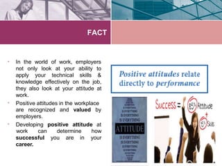 FACT
• In the world of work, employers
not only look at your
apply your technical
ability to
skills &
•
knowledge effectively on the job,
they also look at your attitude at
work.
Positive attitudes in the workplace
are recognized and valued by
•
employers.
Developing positive attitude at
work can determine how
yoursuccessful you are in
career.
 