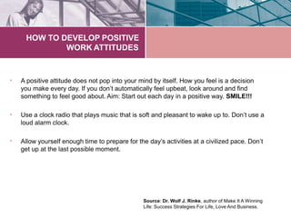 HOW TO DEVELOP POSITIVE
WORK ATTITUDES
• A positive attitude does not pop into your mind by itself. How you feel is a decision
you make every day. If you don’t automatically feel upbeat, look around and find
something to feel good about. Aim: Start out each day in a positive way. SMILE!!!
• Use a clock radio that plays music that is soft and pleasant to wake up to. Don’t use a
loud alarm clock.
• Allow yourself enough time to prepare for the day’s activities at a civilized pace. Don’t
get up at the last possible moment.
Source: Dr. Wolf J. Rinke, author of Make It A Winning
Life: Success Strategies For Life, Love And Business.
 