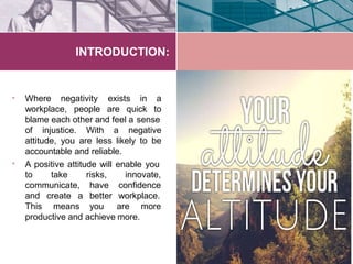 INTRODUCTION:
• Where negativity
workplace, people are quick
exists in a
to
blame each other and feel a sense
•
of injustice. With a negative
attitude, you are less likely to be
accountable and reliable.
A positive attitude will enable you
to take
communicate,
and create a
innovate,
confidence
workplace.
This means
risks,
have
better
you are more
productive and achieve more.
 