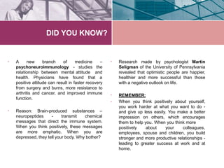 DID YOU KNOW?
• A new branch of
psychoneuroimmunology
relationship between mental attitude
medicine –
- studies the
and
health. Physicians have found that a
positive attitude can result in faster recovery
from surgery and burns, more resistance to
arthritis and cancer, and improved immune
function.
• Reason: Brain-produced substances –
neuropeptides - transmit chemical
messages that direct the immune system.
When you think positively, these messages
are more emphatic. When you are
depressed, they tell your body, Why bother?
• Research made by psychologist Martin
Seligman of the University of Pennsylvania
revealed that optimistic people are happier,
healthier and more successful than those
with a negative outlook on life.
•
•
REMEMBER:
When you think positively about yourself,
you work harder at what you want to do -
and give up less easily. You make a better
impression on others, which encourages
them to help you. When you think more
positively about your colleagues,
employees, spouse and children, you build
stronger and more productive relationships -
leading to greater success at work and at
home.
 