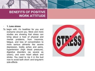 BENEFITS OF POSITIVE
WORK ATTITUDE
• 1. Less stress
To begin with, it’s healthier for you and
everyone around you. More and more
studies are showing that stress can
bring about a host of physical and
mental problems, from insomnia,
fatigue, and loss of concentration to
more serious ailments like severe
depression, bodily aches and pains,
hypertension (high blood pressure),
digestive disorders (as severe as
ulcers), and even heart attack and
stroke. You need to nip it in the bud
now to avoid both short- and long-term
side effects
 