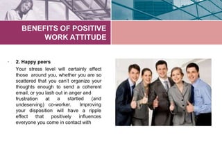 BENEFITS OF POSITIVE
WORK ATTITUDE
• 2. Happy peers
Your stress level will certainly effect
those around you, whether you are so
scattered that you can’t organize your
thoughts enough to send a coherent
email, or you lash out in anger and
a startled (andfrustration at
undeserving) co-worker. Improving
disposition will have a rippleyour
effect that positively influences
everyone you come in contact with
 