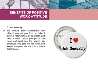 BENEFITS OF POSITIVE
WORK ATTITUDE
3. Job security•
A bad attitude (and subsequent side
effects) can get you fired, so take it
down a notch, take a deep breath, and
take a break before you go off the
deep end (and into the abyss). An
employee who gets the ball rolling and
keeps everyone on track is a much
better asset.
 