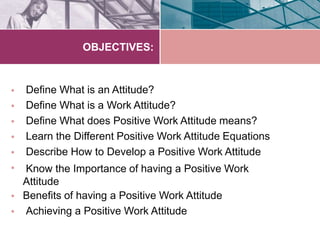 OBJECTIVES:
•
•
•
•
•
•
•
•
Define What is an Attitude?
Define What is a Work Attitude?
Define What does Positive Work Attitude means?
Learn the Different Positive Work Attitude Equations
Describe How to Develop a Positive Work Attitude
Know the Importance of having a Positive Work
Attitude
Benefits of having a Positive Work Attitude
Achieving a Positive Work Attitude
 