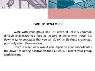 GROUP DYNAMICS
Work with your group and list down at least 5 common
difficult challenges you face as leaders at work; with these, list
down ways or strategies that you will do to handle these challenges
positively when they re-occur.
How/ in what ways would you impart to your subordinates
the power of having positive attitude at work? Present your group
work in front.
 