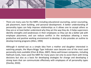 • There are many uses for the MBTI, including educational counseling, career counseling,
job placement, team building, and personal development. A better understanding of
personality types can help improve relationships as it allows one to accept others as
they are or at least better understand why they act the way they do. It helps supervisors
identify strengths and weaknesses in their employees so they can do a better job with
employee placement, and can reduce conflict in the workplace allowing a more
productive and positive working environment to develop. It also provides an outline to
develop training programs (Allen, 1994)
Although it started out as a simple idea from a mother and daughter interested in
watching people, the Myers-Briggs Type Indicator soon became one of the most used
personality tests available (Chen & Miao, 2007). Many well-known companies, including
Hallmark Cards, have used the MBTI for many years not only to assist them with hiring
decisions but also as a basis for developing strategies for change and developing a
strong team that can communicate effectively with employees of all personality types
(Overbo, 2010).
 