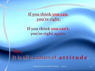 If you think you can,
            you’re right.

       If you think you can’t,
         you’re right again.



 Yes,
It is all a matter of a t t i t u d e.
          Positive Attitude & Positive Thinking   5/4/2010   3
 