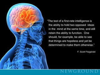 “The test of a first-rate intelligence is           the ability to hold two opposed  ideas           in the  mind at the same time, and still           retain the ability to function.  One           should, for example, be able to see          that things are hopeless and yet be           determined to make them otherwise.”F. Scott Fitzgerald