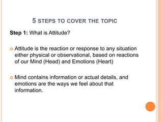 5 STEPS TO COVER THE TOPIC
Step 1: What is Attitude?
 Attitude is the reaction or response to any situation
either physical or observational, based on reactions
of our Mind (Head) and Emotions (Heart)
 Mind contains information or actual details, and
emotions are the ways we feel about that
information.
 