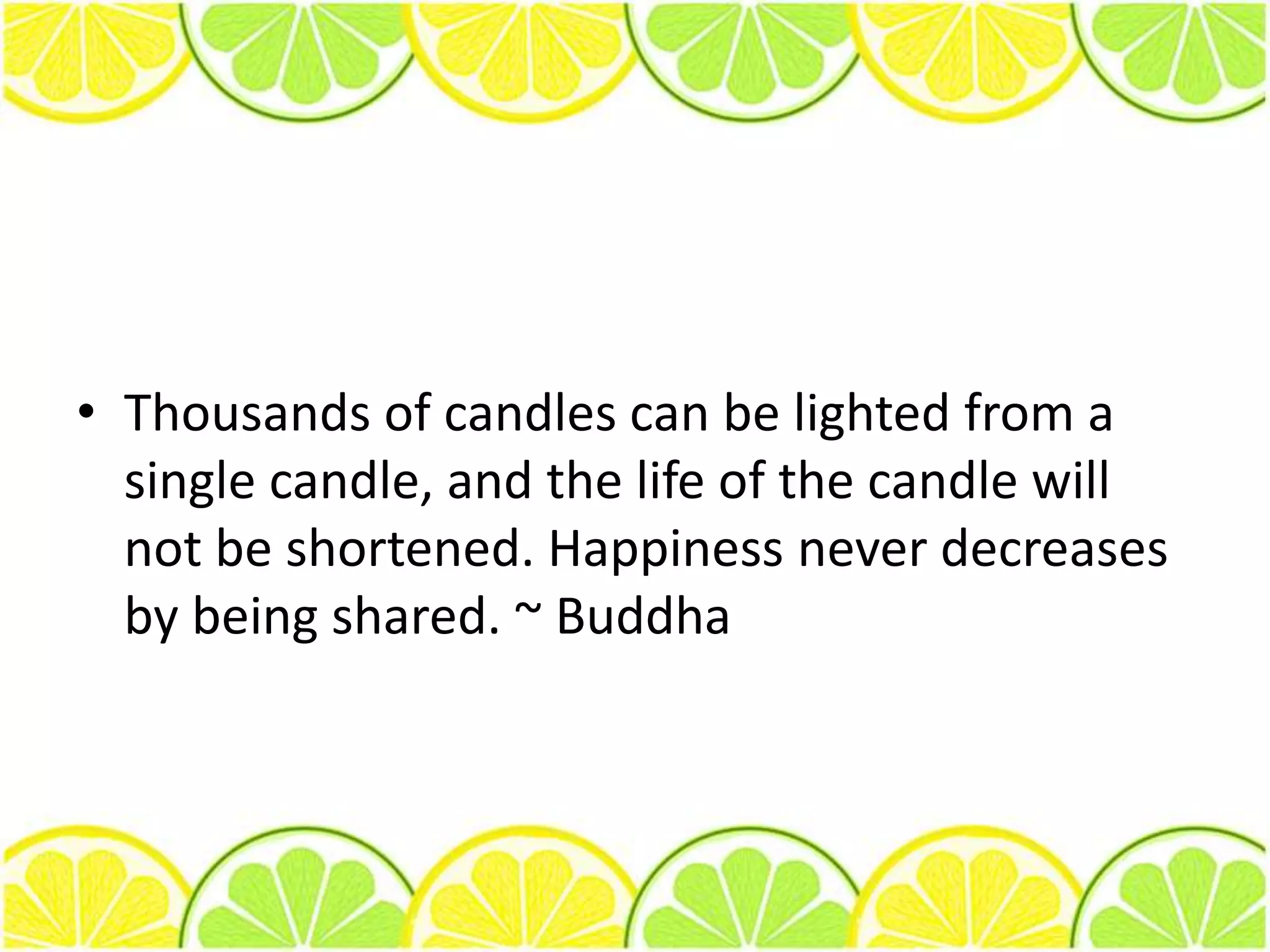 Thousands of candles can be lighted from a single candle, and the life of the candle will not be shortened. Happiness never decreases by being shared. ~ Buddha