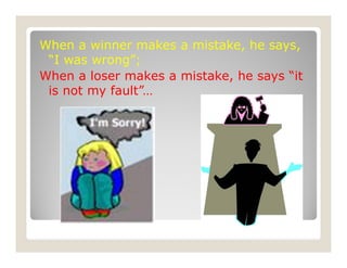 When a winner makes a mistake, he says,
“I was wrong”;
When a loser makes a mistake, he says “it
is not my fault”…
 
