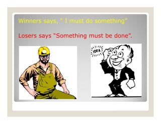 Winners says, “ I must do something”
Losers says “Something must be done”.
 