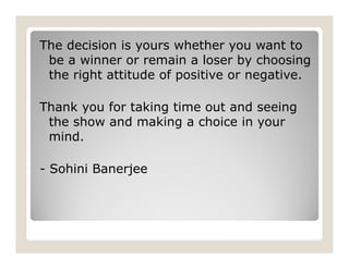 The decision is yours whether you want to
be a winner or remain a loser by choosing
the right attitude of positive or negative.
Thank you for taking time out and seeing
the show and making a choice in your
mind.
- Sohini Banerjee
 