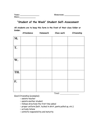 Name: ____________________                    Homeroom: ________________
Dates:_________________

     “Student of the Week” Student Self-Assessment

All students are to keep this form in the front of their class folder or
binder.
         Attendance        Homework         Class work         Citizenship


M.

T.


W.


TH.

F.


                                              Total: _________________
Good Citizenship (examples):
      ○ assists teacher
      ○ assists another student
      ○ follows directions the first time asked
      ○ proper uniform (belt, tucked in shirt, pants pulled up, etc.)
      ○ actively listens
      ○ exhibits responsibility and maturity
 