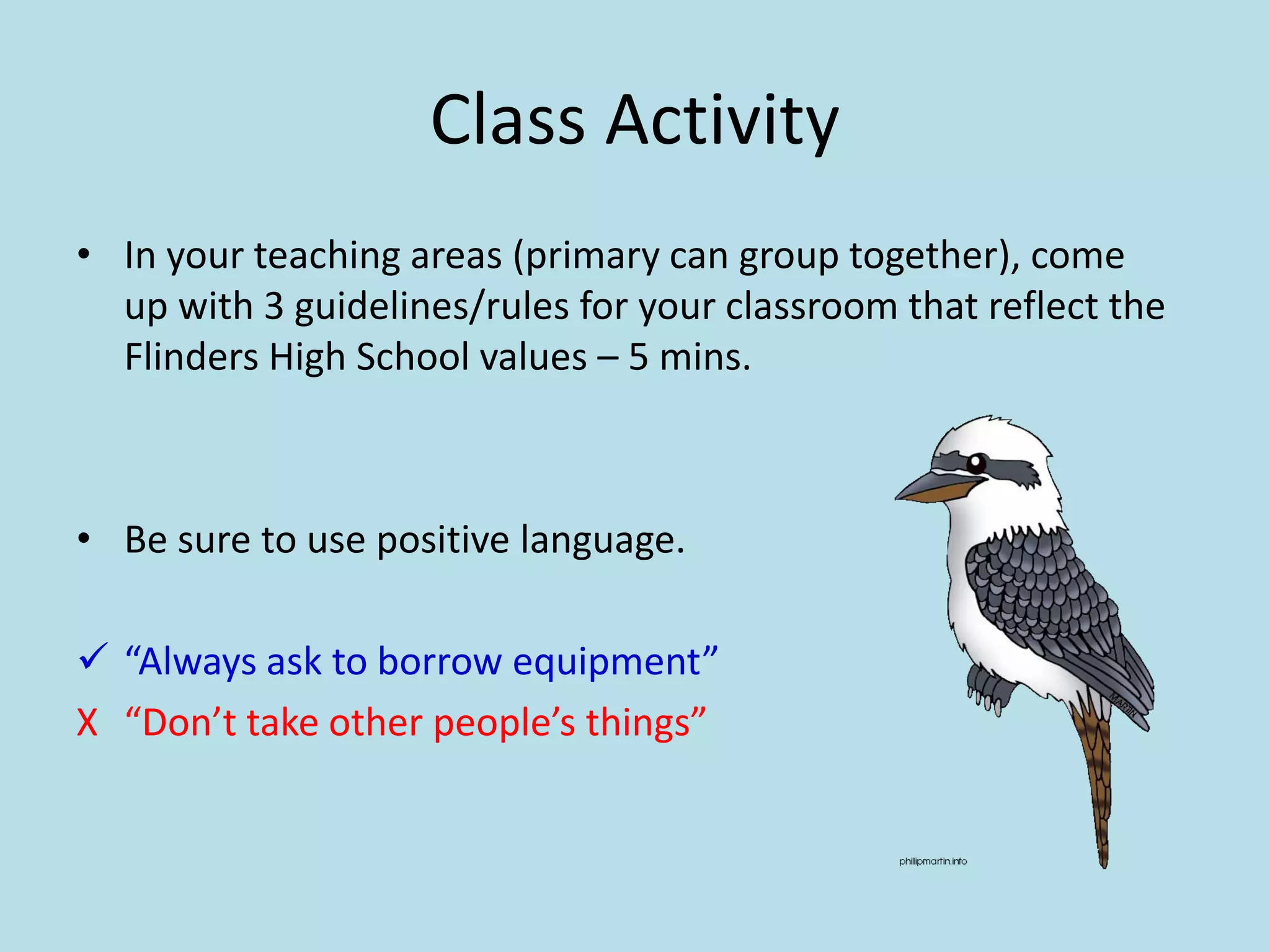Class Activity
• In your teaching areas (primary can group together), come
up with 3 guidelines/rules for your classroom that reflect the
Flinders High School values – 5 mins.
• Be sure to use positive language.
 “Always ask to borrow equipment”
X “Don’t take other people’s things”
 