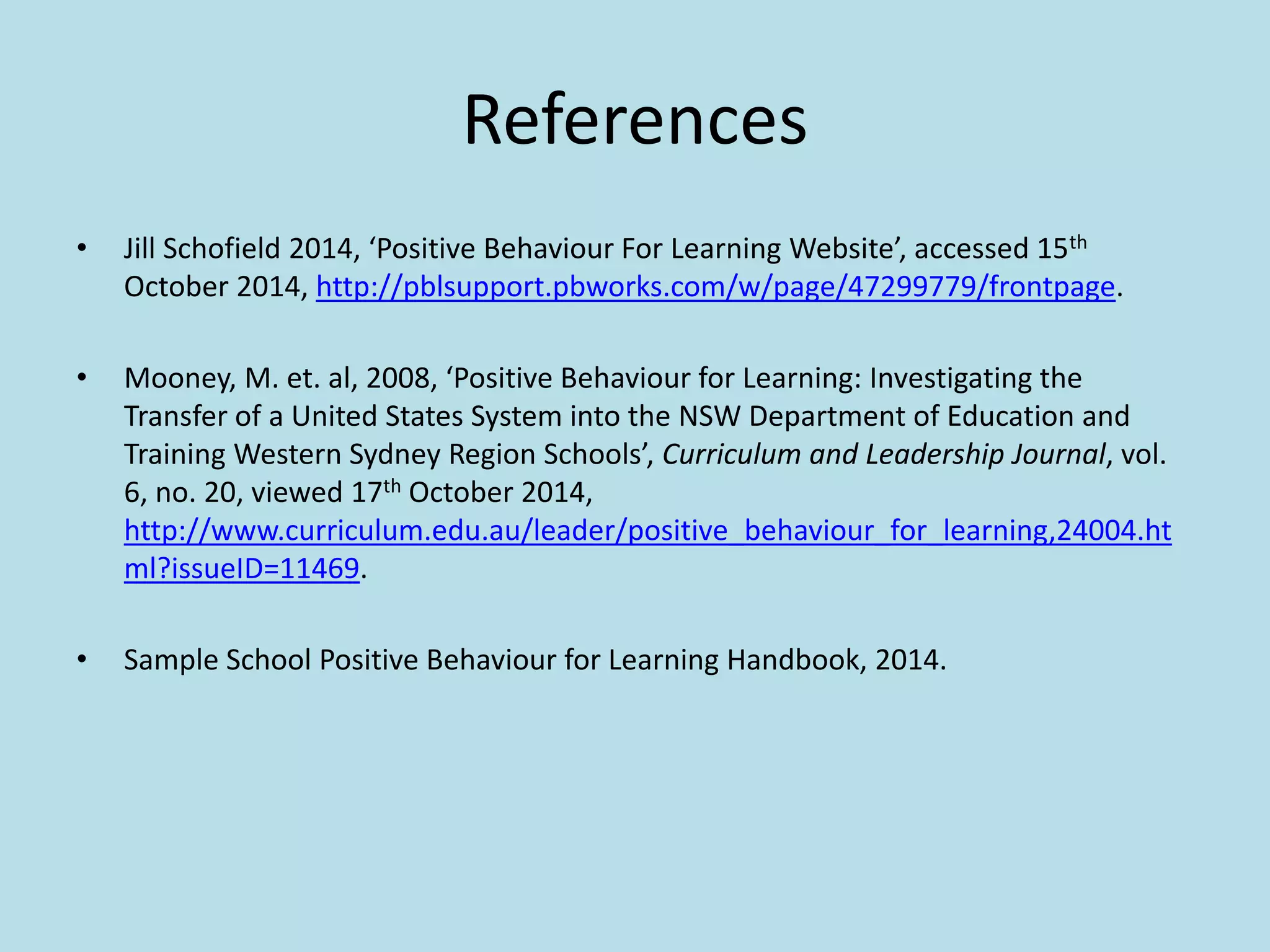 References
• Jill Schofield 2014, ‘Positive Behaviour For Learning Website’, accessed 15th
October 2014, http://pblsupport.pbworks.com/w/page/47299779/frontpage.
• Mooney, M. et. al, 2008, ‘Positive Behaviour for Learning: Investigating the
Transfer of a United States System into the NSW Department of Education and
Training Western Sydney Region Schools’, Curriculum and Leadership Journal, vol.
6, no. 20, viewed 17th October 2014,
http://www.curriculum.edu.au/leader/positive_behaviour_for_learning,24004.ht
ml?issueID=11469.
• Sample School Positive Behaviour for Learning Handbook, 2014.
 