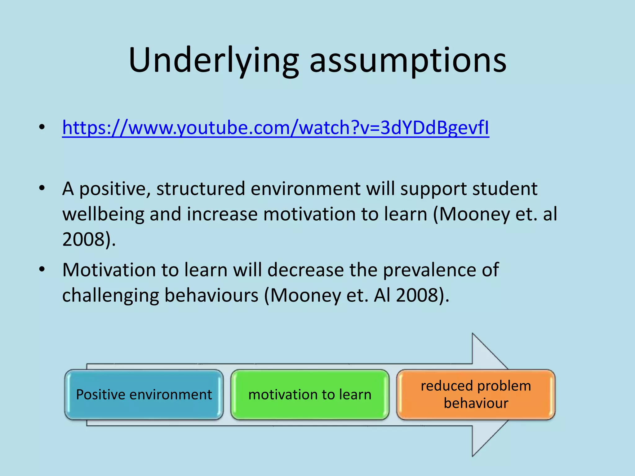 Underlying assumptions
• https://www.youtube.com/watch?v=3dYDdBgevfI
• A positive, structured environment will support student
wellbeing and increase motivation to learn (Mooney et. al
2008).
• Motivation to learn will decrease the prevalence of
challenging behaviours (Mooney et. Al 2008).
Positive environment motivation to learn
reduced problem
behaviour
 