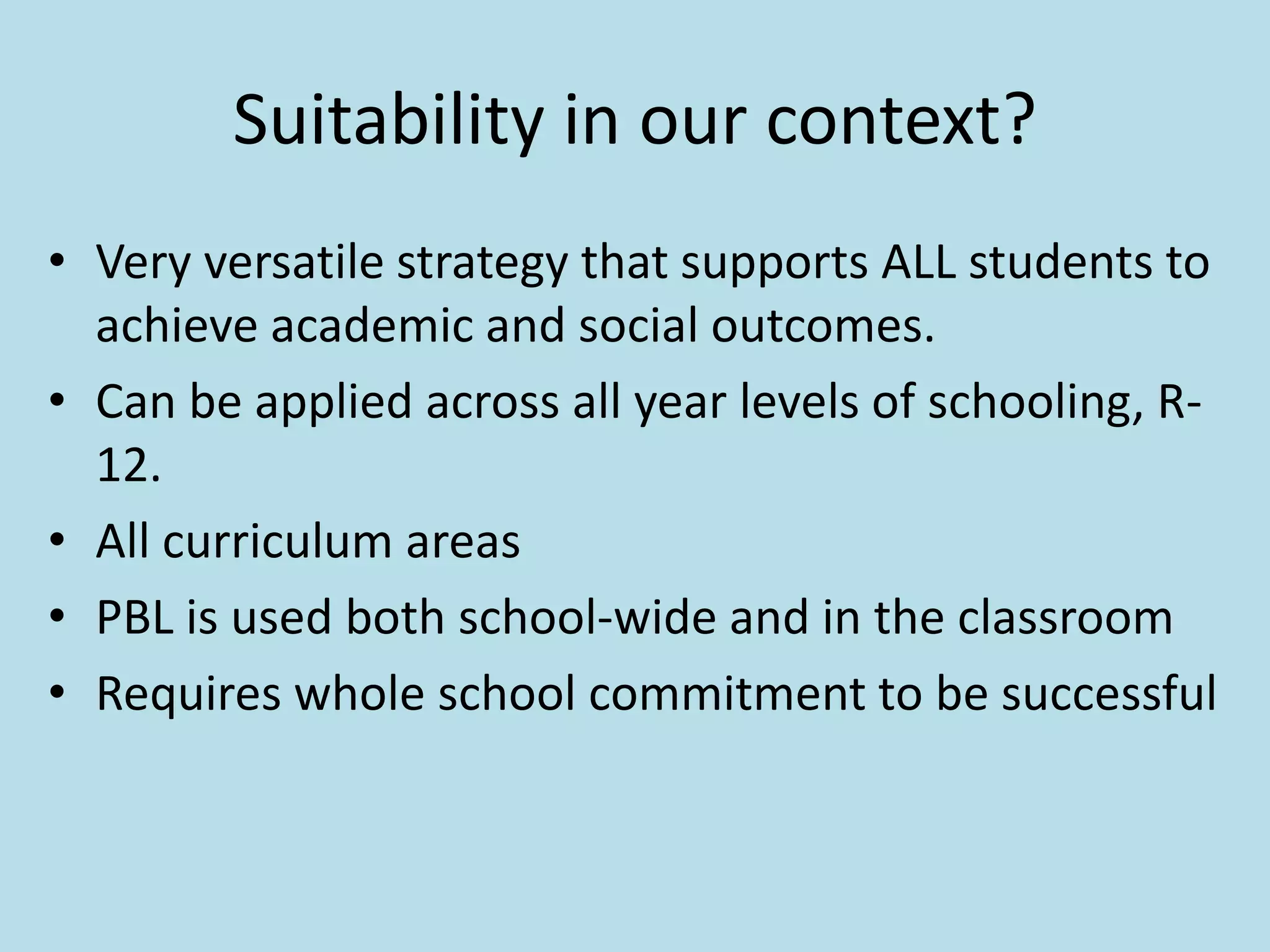 Suitability in our context?
• Very versatile strategy that supports ALL students to
achieve academic and social outcomes.
• Can be applied across all year levels of schooling, R-
12.
• All curriculum areas
• PBL is used both school-wide and in the classroom
• Requires whole school commitment to be successful
 
