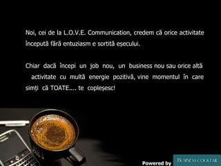 Noi, cei de la L.O.V.E. Communication, credem că orice activitate începută fără entuziasm e sortită eșecului.  Chiar  dacă  începi  un  job  nou,  un  business nou sau orice altă  activitate  cu  multă  energie  pozitivă, vine  momentul  în  care simți  că TOATE.... te  copleșesc ! Powered by 