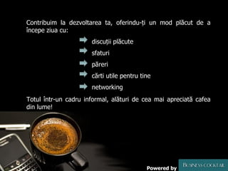 Contribuim la dezvoltarea ta, oferindu-ți un mod plăcut de a începe ziua cu:   discuții plăcute   sfaturi   păreri   cărti utile pentru tine    networking Totul într-un cadru informal, alături de cea mai apreciată cafea din lume! Powered by 