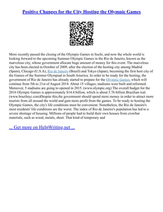 Positive Changes for the City Hosting the Olympic Games
More recently passed the closing of the Olympic Games in Sochi, and now the whole world is
looking forward to the upcoming Summer Olympic Games in the Rio de Janeiro, known as the
marvelous city, whose government allocate huge amount of money for this event. The marvelous
city has been elected in October of 2009, after the election of the hosting city among Madrid
(Spain), Chicago (U.S.A), Rio de Janeiro (Brazil) and Tokyo (Japan), becoming the first host city of
the Games of the Summer Olympiad in South America. In order to be ready for the hosting, the
government of Rio de Janeiro has already started to prepare for the Olympic Games, which will
continue from 5th to 21st of August 2014. About 15 villages, stadiums were built and reformed.
Moreover, 5 stadiums are going to opened in 2015. (www.olympic.org) The overall budget for the
2016 Olympic Games is approximately $14.4 billion, which is about 5.76 billion Brazilian real.
(www.brazilnyc.com)Despite this,the government should spend more money in order to attract more
tourists from all around the world and gain more profit from the games. To be ready to hosting the
Olympic Games, the city's life conditions must be convenient. Nonetheless, the Rio de Janeiro's
most residents' life conditions are the worst. The index of Rio de Janeiro's population has led to a
severe shortage of housing. Millions of people had to build their own houses from crowbar
materials, such as wood, metals, sheet. That kind of temporary and
... Get more on HelpWriting.net ...
 