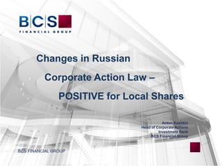 Changes in Russian
Corporate Action Law –
POSITIVE for Local Shares
Anton Kashkin
Head of Corporate Actions
Investment Bank
BCS Financial Group
BCS FINANCIAL GROUP
 