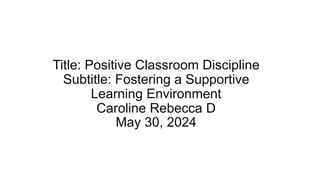Title: Positive Classroom Discipline
Subtitle: Fostering a Supportive
Learning Environment
Caroline Rebecca D
May 30, 2024
 