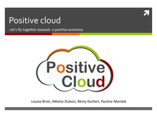 
Positive cloud
Let’s fly together towards a positive economy




             Louise Briot, Héloïse Dubois, Rémy Durfort, Pauline Maridat
 