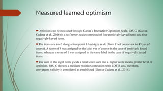 Measured learned optimism
Optimism can be measured through Garcıa’s Interactive Optimism Scale. IOS-G (Garcıa-
Cadena et al., 2016) is a self report scale composed of four positively keyed items and four
negatively keyed items.
The items are rated along a four-point Likert-type scale (from 1¼of course not to 4¼yes of
course). A score of 4 was assigned to the label yes of course in the case of positively keyed
items, whereas a score of 1 was assigned to the same label in the case of negatively keyed
items.
The sum of the eight items yields a total score such that a higher score means greater level of
optimism. IOS-G showed a medium positive correlation with LOT-R and, therefore,
convergent validity is considered as established (Garcıa-Cadena et al., 2016).
 