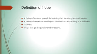 Definition of hope
 A Feeling of trust and grounds for believing that something good will happen.
 A Feeling of desire for something and confidence in the possibility of its fulfilment.
 Example:
 I Hope they get the punishment they deserve.
 