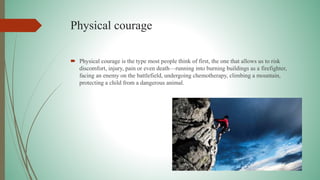 Physical courage
 Physical courage is the type most people think of first, the one that allows us to risk
discomfort, injury, pain or even death—running into burning buildings as a firefighter,
facing an enemy on the battlefield, undergoing chemotherapy, climbing a mountain,
protecting a child from a dangerous animal.
 