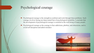 Psychological courage
 Psychological courage is the strength to confront and work through these problems. Such
courage involves facing our deep-seated fear of psychological instability. I conclude that
the development of psychological courage is essential to the well-being of many people.
 Psychological courage as the courage to face addictions, phobias, and obsessions, and to
avoid self deception and admit mistakes
 