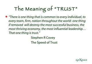 The Meaning of “TRUST” “ There is one thing that is common to every individual, to every team, firm, nation throughout the world- one thing if removed  will destroy the most successful business, the most thriving economy, the most influential leadership…That one thing is trust.” Stephen R Covey The Speed of Trust 